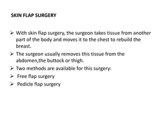 SKIN FLAP SURGERY
 With skin flap surgery, the surgeon takes tissue from another
part of the body and moves it to the chest to rebuild the
breast.
 The surgeon usually removes this tissue from the
abdomen,the buttock or thigh.
 Two methods are available for this surgery:
 Free flap surgery
 Pedicle flap surgery
 