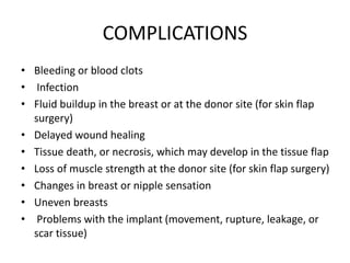 COMPLICATIONS
• Bleeding or blood clots
• Infection
• Fluid buildup in the breast or at the donor site (for skin flap
surgery)
• Delayed wound healing
• Tissue death, or necrosis, which may develop in the tissue flap
• Loss of muscle strength at the donor site (for skin flap surgery)
• Changes in breast or nipple sensation
• Uneven breasts
• Problems with the implant (movement, rupture, leakage, or
scar tissue)
 