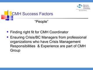 CMH Success Factors “ People” Finding right fit for CMH Coordinator Ensuring Crisis/BC Managers from professional organizations who have Crisis Management Responsibilities  & Experience are part of CMH Group 