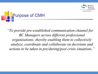 Purpose of CMH “ To provide pre-established communication channel for BC Managers across different professional organizations; thereby enabling them to collectively analyze, coordinate and collaborate on decisions and actions to be taken in pre/during/post crisis situations.” 