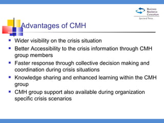 Advantages of CMH Wider visibility on the crisis situation Better Accessibility to the crisis information through CMH group members Faster response through collective decision making and coordination during crisis situations Knowledge sharing and enhanced learning within the CMH group CMH group support also available during organization specific crisis scenarios 