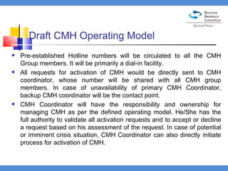 Draft CMH Operating Model Pre-established Hotline numbers will be circulated to all the CMH Group members. It will be primarily a dial-in facility.  All requests for activation of CMH would be directly sent to CMH coordinator, whose number will be shared with all CMH group members. In case of unavailability of primary CMH Coordinator, backup CMH coordinator will be the contact point.  CMH Coordinator will have the responsibility and ownership for managing CMH as per the defined operating model. He/She has the full authority to validate all activation requests and to accept or decline a request based on his assessment of the request. In case of potential or imminent crisis situation, CMH Coordinator can also directly initiate process for activation of CMH.  