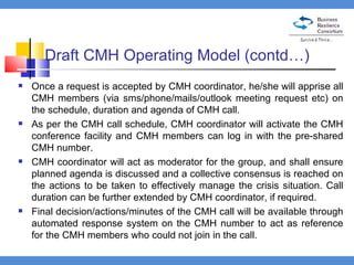 Draft CMH Operating Model (contd…) Once a request is accepted by CMH coordinator, he/she will apprise all CMH members (via sms/phone/mails/outlook meeting request etc) on the schedule, duration and agenda of CMH call.  As per the CMH call schedule, CMH coordinator will activate the CMH conference facility and CMH members can log in with the pre-shared CMH number.  CMH coordinator will act as moderator for the group, and shall ensure planned agenda is discussed and a collective consensus is reached on the actions to be taken to effectively manage the crisis situation. Call duration can be further extended by CMH coordinator, if required.  Final decision/actions/minutes of the CMH call will be available through automated response system on the CMH number to act as reference for the CMH members who could not join in the call.  