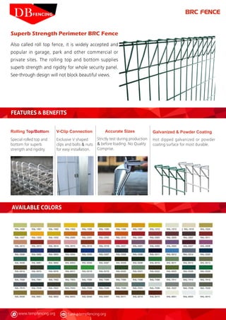 www.tempfencing.org frank@tempfencing.org
Superb Strength Perimeter BRC Fence
Also called roll top fence, it is widely accepted and
popular in garage, park and other commercial or
private sites. The rolling top and bottom supplies
superb strength and rigidity for whole security panel.
See-through design will not block beautiful views.
FEATURES & BENEFITS
Rolling Top/Bottom
Special rolled top and
bottom for superb
strength and rigidity.
Galvanized & Powder Coating
Hot dipped galvanized or powder
coating surface for most durable.
Accurate Sizes
Strictly test during production
& before loading. No Quality
Comprise.
V-Clip Connection
Exclusive V shaped
clips and bolts & nuts
for easy installation.
BRC FENCE
AVAILABLE COLORS
 