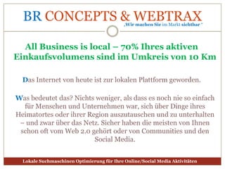 All Business islocal – 70% Ihres aktiven Einkaufsvolumens sind im Umkreis von 10 KmDas Internet von heute ist zur lokalen Plattform geworden.Was bedeutet das? Nichts weniger, als dass es noch nie so einfach für Menschen und Unternehmen war, sich über Dinge ihres Heimatortes oder ihrer Region auszutauschen und zu unterhalten – und zwar über das Netz. Sicher haben die meisten von Ihnen schon oft vom Web 2.0 gehört oder von Communities und den Social Media. 