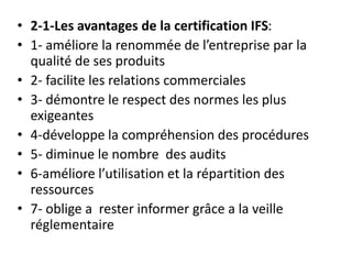 • 2-1-Les avantages de la certification IFS:
• 1- améliore la renommée de l’entreprise par la
qualité de ses produits
• 2- facilite les relations commerciales
• 3- démontre le respect des normes les plus
exigeantes
• 4-développe la compréhension des procédures
• 5- diminue le nombre des audits
• 6-améliore l’utilisation et la répartition des
ressources
• 7- oblige a rester informer grâce a la veille
réglementaire
 