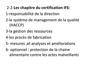 2-2-Les chapitre du certification IFS:
1-responsabilité de la direction
2-le système de management de la qualité
(HACCP)
3-la gestion des ressources
4-les procès de fabrication
5- mesures ,et analyses et améliorations
6- optionnel : protection de la chaine
alimentaire contre les actes malveillants
 
