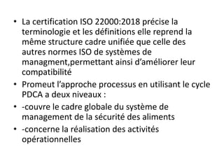 • La certification ISO 22000:2018 précise la
terminologie et les définitions elle reprend la
même structure cadre unifiée que celle des
autres normes ISO de systèmes de
managment,permettant ainsi d’améliorer leur
compatibilité
• Promeut l’approche processus en utilisant le cycle
PDCA a deux niveaux :
• -couvre le cadre globale du système de
management de la sécurité des aliments
• -concerne la réalisation des activités
opérationnelles
 