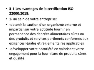 • 3-1-Les avantages de la certification ISO
22000:2018:
• 1- au sein de votre entreprise:
• -obtenir la caution d’un organisme externe et
impartial sur votre aptitude fournir en
permanence des denrées alimentaires sûres ou
des produits et services pertinents conformes aux
exigences légales et réglementaires applicables
• -développer votre notoriété en valorisant votre
engagement pour la fourniture de produits sûres
et qualité
 