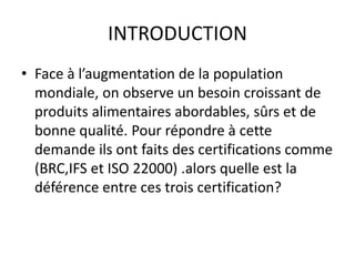 INTRODUCTION
• Face à l’augmentation de la population
mondiale, on observe un besoin croissant de
produits alimentaires abordables, sûrs et de
bonne qualité. Pour répondre à cette
demande ils ont faits des certifications comme
(BRC,IFS et ISO 22000) .alors quelle est la
déférence entre ces trois certification?
 