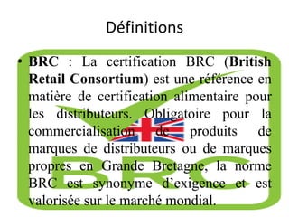 Définitions
• BRC : La certification BRC (British
Retail Consortium) est une référence en
matière de certification alimentaire pour
les distributeurs. Obligatoire pour la
commercialisation de produits de
marques de distributeurs ou de marques
propres en Grande Bretagne, la norme
BRC est synonyme d’exigence et est
valorisée sur le marché mondial.
 