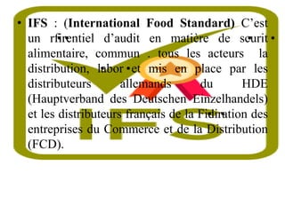 • IFS : (International Food Standard) C’est
un r•
fi•
rentiel d’audit en matière de s•
curit•
alimentaire, commun . tous les acteurs la
distribution, •
labor•et mis en place par les
distributeurs allemands du HDE
(Hauptverband des Deutschen Einzelhandels)
et les distributeurs français de la F•
idi•
ration des
entreprises du Commerce et de la Distribution
(FCD).
 