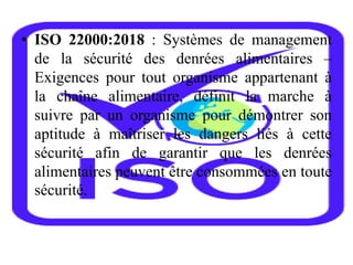 • ISO 22000:2018 : Systèmes de management
de la sécurité des denrées alimentaires –
Exigences pour tout organisme appartenant à
la chaîne alimentaire, définit la marche à
suivre par un organisme pour démontrer son
aptitude à maîtriser les dangers liés à cette
sécurité afin de garantir que les denrées
alimentaires peuvent être consommées en toute
sécurité.
 