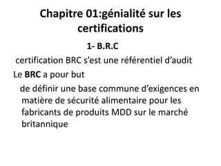 Chapitre 01:génialité sur les
certifications
1- B.R.C
certification BRC s’est une référentiel d’audit
Le BRC a pour but
de définir une base commune d’exigences en
matière de sécurité alimentaire pour les
fabricants de produits MDD sur le marché
britannique
 