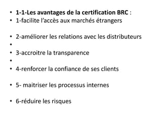 • 1-1-Les avantages de la certification BRC :
• 1-facilite l’accès aux marchés étrangers
• 2-améliorer les relations avec les distributeurs
•
• 3-accroitre la transparence
•
• 4-renforcer la confiance de ses clients
• 5- maitriser les processus internes
• 6-réduire les risques
 
