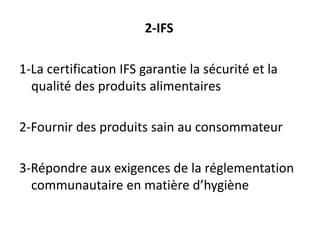 2-IFS
1-La certification IFS garantie la sécurité et la
qualité des produits alimentaires
2-Fournir des produits sain au consommateur
3-Répondre aux exigences de la réglementation
communautaire en matière d’hygiène
 