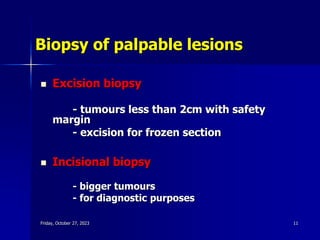 Biopsy of palpable lesions
 Excision biopsy
- tumours less than 2cm with safety
margin
- excision for frozen section
 Incisional biopsy
- bigger tumours
- for diagnostic purposes
Friday, October 27, 2023 11
 