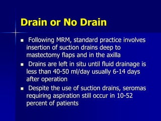 Drain or No Drain
 Following MRM, standard practice involves
insertion of suction drains deep to
mastectomy flaps and in the axilla
 Drains are left in situ until fluid drainage is
less than 40-50 ml/day usually 6-14 days
after operation
 Despite the use of suction drains, seromas
requiring aspiration still occur in 10-52
percent of patients
 
