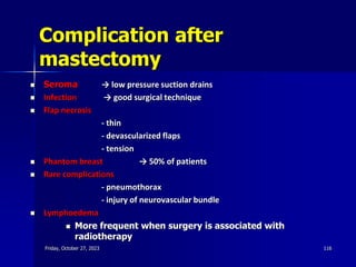 Complication after
mastectomy
 Seroma → low pressure suction drains
 Infection → good surgical technique
 Flap necrosis
- thin
- devascularized flaps
- tension
 Phantom breast → 50% of patients
 Rare complications
- pneumothorax
- injury of neurovascular bundle
 Lymphoedema
 More frequent when surgery is associated with
radiotherapy
Friday, October 27, 2023 116
 