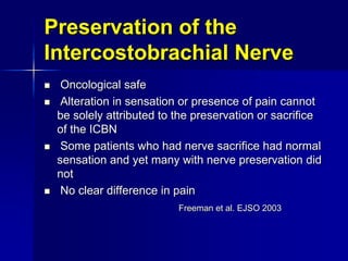 Preservation of the
Intercostobrachial Nerve
 Oncological safe
 Alteration in sensation or presence of pain cannot
be solely attributed to the preservation or sacrifice
of the ICBN
 Some patients who had nerve sacrifice had normal
sensation and yet many with nerve preservation did
not
 No clear difference in pain
Freeman et al. EJSO 2003
 