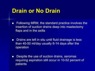 Drain or No Drain
 Following MRM, the standard practice involves the
insertion of suction drains deep into mastectomy
flaps and in the axilla
 Drains are left in situ until fluid drainage is less
than 40-50 ml/day usually 6-14 days after the
operation
 Despite the use of suction drains, seromas
requiring aspiration still occur in 10-52 percent of
patients
 