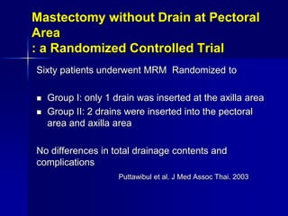 Mastectomy without Drain at Pectoral
Area
: a Randomized Controlled Trial
Sixty patients underwent MRM Randomized to
 Group I: only 1 drain was inserted at the axilla area
 Group II: 2 drains were inserted into the pectoral
area and axilla area
No differences in total drainage contents and
complications
Puttawibul et al. J Med Assoc Thai. 2003
 