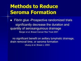 Methods to Reduce
Seroma Formation
 Fibrin glue -Prospective randomized trials
significantly decrease the duration and
quantity of serosanguinous drainage
Berger et al. Breast Cancer Res Treat 2001
no significant benefit on axillary lymphatic drainage,
drain removal time, or seroma formation
Ulusoy et al. Breast J. 2003
 