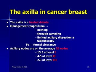 The axilla in cancer breast
 The axilla is a heated debate
 Management ranges from →
- nothing
- through sampling
- limited axillary dissection ±
radiotherapy
To → formal clearance
 Axillary nodes are on the average 20 nodes
- 13.5 at level I
- 4.5 at level II
- 2.3 at level III
Friday, October 27, 2023 125
 