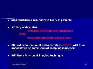  Skip metastasis occur only in 1.3% of patients
 Axillary node status
- remains the single best prognostic
factor
- treatment decision is based upon
 Clinical examination of axilla correlates BADLY with true
nodal status so some form of sampling is needed
 Still there is no good imaging technique
Friday, October 27, 2023 126
 