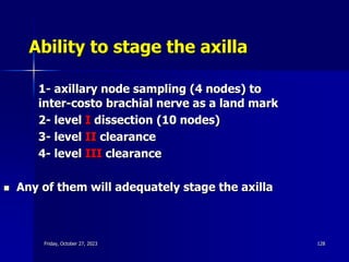 Ability to stage the axilla
1- axillary node sampling (4 nodes) to
inter-costo brachial nerve as a land mark
2- level I dissection (10 nodes)
3- level II clearance
4- level III clearance
 Any of them will adequately stage the axilla
Friday, October 27, 2023 128
 