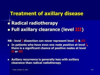 Treatment of axillary disease
 Radical radiotherapy
 Full axillary clearance (level III)
NB : level I dissection can never represent level II & III
 In patients who have even one node positive at level I,
there is a significant chance of positive nodes at level
II or III
 Axillary recurrence is generally less with axillary
clearance than radical radiotherapy
Friday, October 27, 2023 129
 