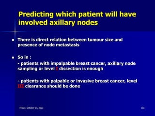 Predicting which patient will have
involved axillary nodes
 There is direct relation between tumour size and
presence of node metastasis
 So in :
- patients with impalpable breast cancer, axillary node
sampling or level I dissection is enough
- patients with palpable or invasive breast cancer, level
III clearance should be done
Friday, October 27, 2023 131
 