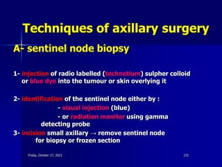 Techniques of axillary surgery
A- sentinel node biopsy
1- injection of radio labelled (technetium) sulpher colloid
or blue dye into the tumour or skin overlying it
2- identification of the sentinel node either by :
- visual injection (blue)
- or radiation monitor using gamma
detecting probe
3- incision small axillary → remove sentinel node
for biopsy or frozen section
Friday, October 27, 2023 133
 