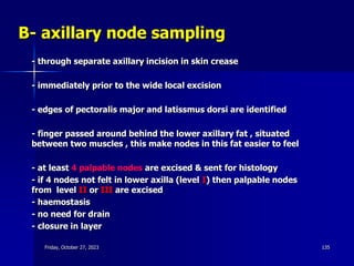 B- axillary node sampling
- through separate axillary incision in skin crease
- immediately prior to the wide local excision
- edges of pectoralis major and latissmus dorsi are identified
- finger passed around behind the lower axillary fat , situated
between two muscles , this make nodes in this fat easier to feel
- at least 4 palpable nodes are excised & sent for histology
- if 4 nodes not felt in lower axilla (level I) then palpable nodes
from level II or III are excised
- haemostasis
- no need for drain
- closure in layer
Friday, October 27, 2023 135
 