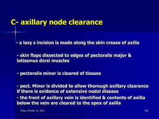 C- axillary node clearance
- a lazy s incision is made along the skin crease of axilla
- skin flaps dissected to edges of pectoralis major &
latissmus dorsi muscles
- pectoralis minor is cleared of tissues
- pect. Minor is divided to allow thorough axillary clearance
if there is evidence of extensive nodal disease
- the front of axillary vein is identified & contents of axilla
below the vein are cleared to the apex of axilla
Friday, October 27, 2023 136
 