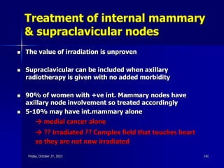 Treatment of internal mammary
& supraclavicular nodes
 The value of irradiation is unproven
 Supraclavicular can be included when axillary
radiotherapy is given with no added morbidity
 90% of women with +ve int. Mammary nodes have
axillary node involvement so treated accordingly
 5-10% may have int.mammary alone
→ medial cancer alone
→ ?? Irradiated ?? Complex field that touches heart
so they are not now irradiated
Friday, October 27, 2023 141
 
