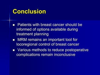 Conclusion
 Patients with breast cancer should be
informed of options available during
treatment planning
 MRM remains an important tool for
locoregional control of breast cancer
 Various methods to reduce postoperative
complications remain inconclusive
 