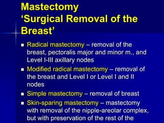 Mastectomy
‘Surgical Removal of the
Breast’
 Radical mastectomy – removal of the
breast, pectoralis major and minor m., and
Level I-III axillary nodes
 Modified radical mastectomy – removal of
the breast and Level I or Level I and II
nodes
 Simple mastectomy – removal of breast
 Skin-sparing mastectomy – mastectomy
with removal of the nipple-areolar complex,
but with preservation of the rest of the
 