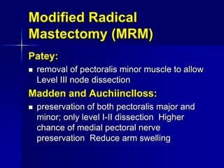 Modified Radical
Mastectomy (MRM)
Patey:
 removal of pectoralis minor muscle to allow
Level III node dissection
Madden and Auchiinclloss:
 preservation of both pectoralis major and
minor; only level I-II dissection Higher
chance of medial pectoral nerve
preservation Reduce arm swelling
 