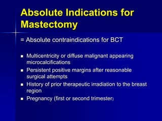 Absolute Indications for
Mastectomy
= Absolute contraindications for BCT
 Multicentricity or diffuse malignant appearing
microcalcifications
 Persistent positive margins after reasonable
surgical attempts
 History of prior therapeutic irradiation to the breast
region
 Pregnancy (first or second trimester)
 