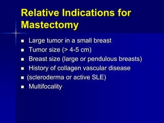 Relative Indications for
Mastectomy
 Large tumor in a small breast
 Tumor size (> 4-5 cm)
 Breast size (large or pendulous breasts)
 History of collagen vascular disease
 (scleroderma or active SLE)
 Multifocality
 