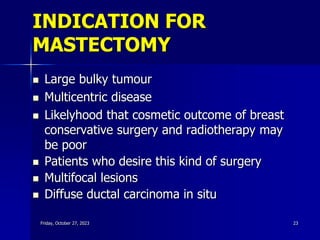 INDICATION FOR
MASTECTOMY
 Large bulky tumour
 Multicentric disease
 Likelyhood that cosmetic outcome of breast
conservative surgery and radiotherapy may
be poor
 Patients who desire this kind of surgery
 Multifocal lesions
 Diffuse ductal carcinoma in situ
Friday, October 27, 2023 23
 