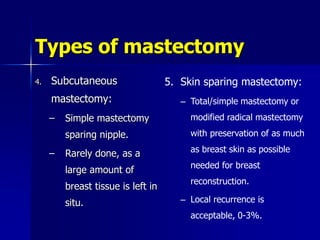 Types of mastectomy
4. Subcutaneous
mastectomy:
– Simple mastectomy
sparing nipple.
– Rarely done, as a
large amount of
breast tissue is left in
situ.
5. Skin sparing mastectomy:
– Total/simple mastectomy or
modified radical mastectomy
with preservation of as much
as breast skin as possible
needed for breast
reconstruction.
– Local recurrence is
acceptable, 0-3%.
 