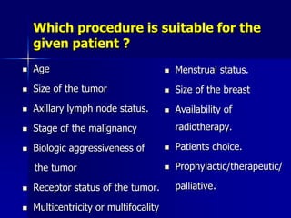 Which procedure is suitable for the
given patient ?
 Age
 Size of the tumor
 Axillary lymph node status.
 Stage of the malignancy
 Biologic aggressiveness of
the tumor
 Receptor status of the tumor.
 Multicentricity or multifocality
 Menstrual status.
 Size of the breast
 Availability of
radiotherapy.
 Patients choice.
 Prophylactic/therapeutic/
palliative.
 