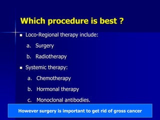 Which procedure is best ?
 Loco-Regional therapy include:
a. Surgery
b. Radiotherapy
 Systemic therapy:
a. Chemotherapy
b. Hormonal therapy
c. Monoclonal antibodies.
However surgery is important to get rid of gross cancer
 