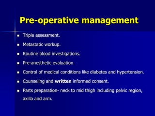 Pre-operative management
 Triple assessment.
 Metastatic workup.
 Routine blood investigations.
 Pre-anesthetic evaluation.
 Control of medical conditions like diabetes and hypertension.
 Counseling and written informed consent.
 Parts preparation- neck to mid thigh including pelvic region,
axilla and arm.
 
