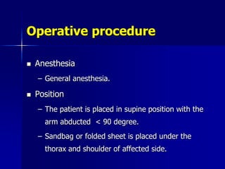 Operative procedure
 Anesthesia
– General anesthesia.
 Position
– The patient is placed in supine position with the
arm abducted < 90 degree.
– Sandbag or folded sheet is placed under the
thorax and shoulder of affected side.
 