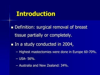 Introduction
 Definition: surgical removal of breast
tissue partially or completely.
 In a study conducted in 2004,
– Highest mastectomies were done in Europe 60-70%.
– USA- 56%.
– Australia and New Zealand: 34%.
 