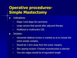 Operative procedures-
Simple Mastectomy
 Indications:
– Stage I and stage IIa carcinoma
– Large cancers that persist after adjuvant therapy
– Multifocal or multicentric CIS.
 Incision:
– Horizontal elliptical incision is marked so as to include the
entire areolar complex.
– Should be 1-2cm away from the tumor margins.
– Skin sparing incision- if breast reconstruction is planned
– Two skin edges should be of equivalent length
 
