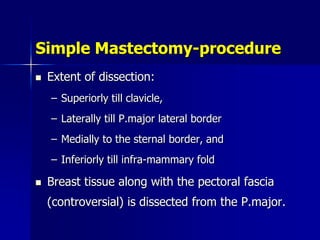 Simple Mastectomy-procedure
 Extent of dissection:
– Superiorly till clavicle,
– Laterally till P.major lateral border
– Medially to the sternal border, and
– Inferiorly till infra-mammary fold
 Breast tissue along with the pectoral fascia
(controversial) is dissected from the P.major.
 